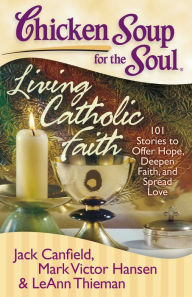 Chicken Soup for the Soul: Living Catholic Faith: 101 Stories to Offer Hope, Deepen Faith, and Spread Love Jack Canfield Author