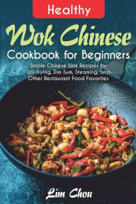 Healthy Wok Chinese Cookbook for Beginners: Simple Chinese Wok Recipes for Stir-frying, Dim Sum, Steaming, and Other Restaurant Food Favorites Lim Cho