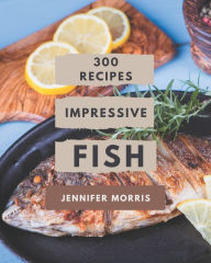 300 Impressive Fish Recipes: Discover Fish Cookbook NOW! Jennifer Morris Author