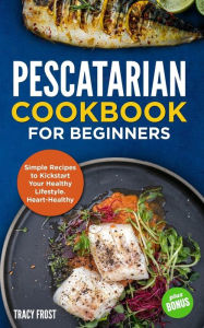 Pescatarian Cookbook for Beginners: Simple Recipes to Kickstart Your Healthy Lifestyle. Heart-Healthy Meals Tracy Frost Author
