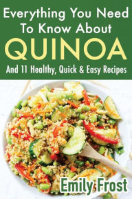 Everything You Need To Know About Quinoa and 11 Healthy, Quick & Easy Recipes: (Quinoa Recipes Cook Book) Emily Frost Author