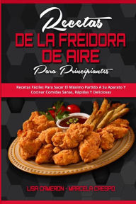Recetas De La Freidora De Aire Para Principiantes: Recetas Fáciles Para Sacar El Máximo Partido A Su Aparato Y Cocinar Comidas Sanas, Rápidas Y Del