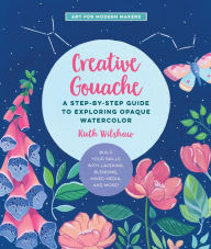 Creative Gouache: A Step-by-Step Guide to Exploring Opaque Watercolor - Build Your Skills with Layering, Blending, Mixed Media, and More! Ruth Wilshaw