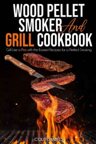 Wood Pellet Smoker and Grill Cookbook: Grill Like a Pro with the Easiest Recipes for a Perfect Smoking Cole Daniels Author
