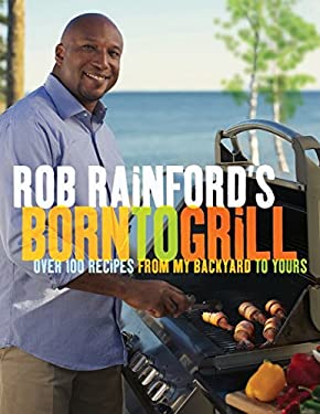 Rob Rainford's Born to Grill : Over 100 Recipes from My Backyard to Yours: a Cookbook by Rob Rainford