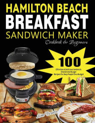 Hamilton Beach Breakfast Sandwich Maker Cookbook for Beginners: 100 Effortless & Delicious Sandwich, Omelet and Burger Recipes for Busy Peaple on a Bu