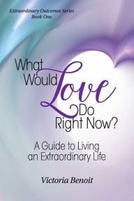 What Would Love Do Right Now?: : A Guide to Living an Extraordinary Life Victoria Benoit Author