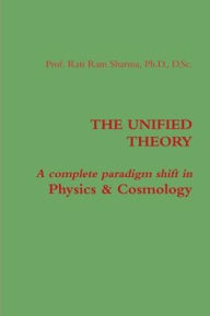 THE UNIFIED THEORY: A complete paradigm shift in Physics & Cosmology Rati Ram Sharma Author