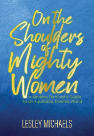 On the Shoulders of Mighty Women: A Modern Feminist's Guide to an Equitable, Diverse World Lesley Michaels Author
