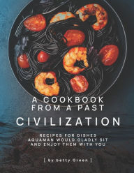 A Cookbook from a Past Civilization: Recipes For Dishes Aquaman Would Gladly Sit and Enjoy Them with You Betty Green Author