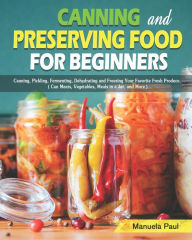 Canning and Preserving Food for Beginners: Canning, Pickling, Fermenting, Dehydrating and Freezing Your Favorite Fresh Produce. ( Can Meats, Vegetable