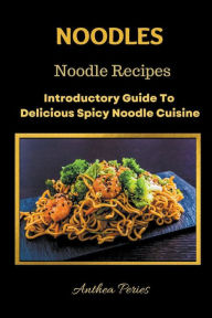 Noodles: Noodle Recipes Introductory Guide To Delicious Spicy Cuisine International Asian Cooking Anthea Peries Author