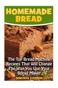 Homemade Bread: The Top Bread Machine Recipesa That Will Change The Way You Use Your Bread Maker Genevieve Stephens Author