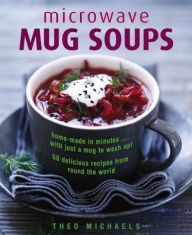 Microwave Mug Soups: Home-Made In Minutes. With Just A Mug To Wash Up! 50 Delicious Recipes From Round The World Theo Michaels Author
