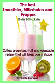 The best Smoothies, Milkshakes and Frappes under 300 calories: Coffee, green tea, fruit and vegetable recipes that will keep you in shape Elizabeth Am
