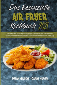 Das Essenzielle Air Fryer Kochbuch 2021: Die Komplette Anleitung Für Einsteiger Zum Kochen Und Genießen Von Knusprigen Und Leckeren Rezepten Aus Der