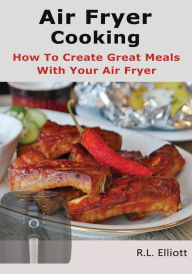 Air Fryer Cooking: How to Create Great Meals With Your Air Fryer R. L. Elliott Author