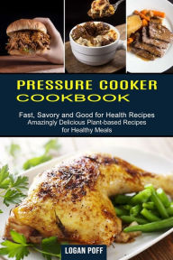 Pressure Cooker Cookbook: Amazingly Delicious Plant-based Recipes for Healthy Meals (Fast, Savory and Good for Health Recipes) Logan Poff Author