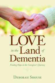 Love in the Land of Dementia: Finding Hope in the Caregiver's Journey Deborah Shouse Author