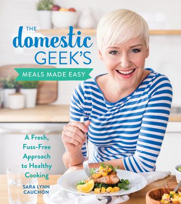 The Domestic Geek's Meals Made Easy : A Fresh, Fuss-Free Approach to Healthy Cooking by Sara Lynn Cauchon