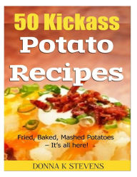 50 Kickass Potato Recipes: Fried, Baked, Mashed Potatoes - It's all here! Donna K Stevens Author