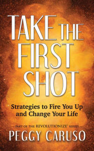 Take the First Shot: Strategies to Fire You Up and Change Your Life Peggy Caruso Author