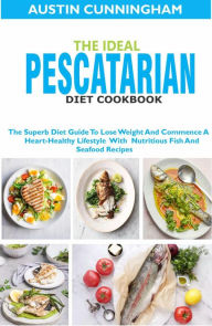 The Ideal Pescatarian Diet Cookbook; The Superb Diet Guide To Lose Weight And Commence A Heart-Healthy Lifestyle With Nutritious Fish And Seafood Reci