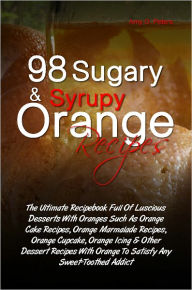 98 Sugary & Syrupy Orange Recipes: The Ultimate Recipebook Full Of Luscious Desserts With Oranges Such As Orange Cake Recipes, Orange Marmalade Recipe