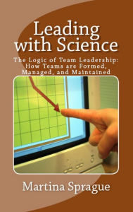 Leading with Science: The Logic of Team Leadership: How Teams are Formed, Managed, and Maintained Martina Sprague Author