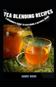 Tea Blending Recipes: A Beginner's Guide To Exploring A Natural Drink ANDRE WOOD Author