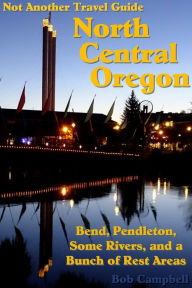 North Central Oregon: Bend, Pendleton, Some Rivers, and a Bunch of Rest Areas (Not Another Travel Guide) Bob Campbell Author