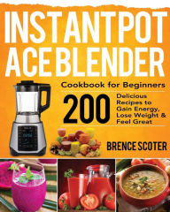 Instant Pot Ace Blender Cookbook for Beginners: 200 Delicious Recipes to Gain Energy, Lose Weight & Feel Great Brence Scoter Author