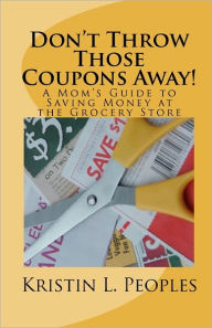 Don't Throw Those Coupons Away!: A Mom's Guide to Saving Money at the Grocery Store Kristin L. Peoples Author