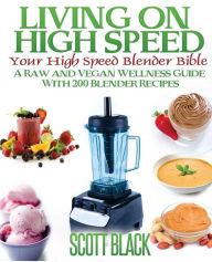 Living On High Speed: Your High Speed Blender Bible A Raw And Vegan Wellness Guide With 200 Blender Recipes Scott Black Author