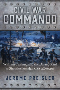 Civil War Commando: William Cushing and the Daring Raid to Sink the Ironclad CSS Albemarle Jerome Preisler Author