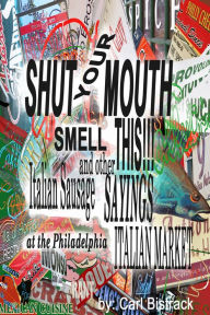 Shut Your Mouth! Smell This! Italian Sausage And Other Sayings At The Philadelphia Italian Market Carl Bistrack Author