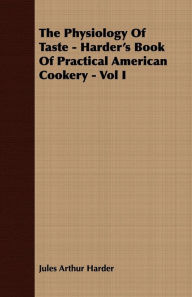 The Physiology Of Taste - Harder's Book Of Practical American Cookery - Vol I.: Treating of American Vegetables, and All Alimentary Plants, Roots and