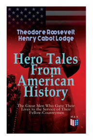 Hero Tales From American History -The Great Men Who Gave Their Lives to the Service of Their Fellow-Countrymen: George Washington, Daniel Boone, Franc