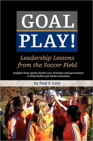 Goal Play!: Leadership Lessons from the Soccer Field Paul F Levy Author