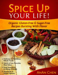 Spice Up Your Life!: Organic Gluten-Free & Sugar-Free Recipes Bursting With Flavor AnAn Chen Author