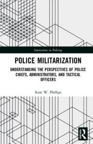 Police Militarization: Understanding the Perspectives of Police Chiefs, Administrators, and Tactical Officers Scott W. Phillips Author