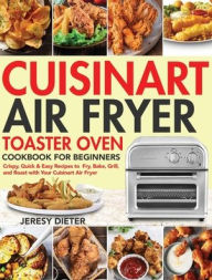 Cuisinart Air Fryer Toaster Oven Cookbook for Beginners: Crispy, Quick & Easy Recipes to Fry, Bake, Grill, and Roast with Your Cuisinart Air Fryer Jer