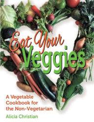 Eat Your Veggies!: a vegetable cookbook for the non-vegetarian Alicia Christian Author
