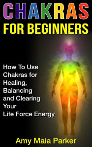 Chakras for Beginners: How To Use Chakras for Healing, Balancing and Clearing Your Life Force Energy (Healing Series, #2) Amy Maia Parker Author