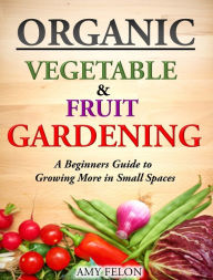 Organic Vegetable and Fruit Gardening: A Beginners Guide to Growing More in Small Spaces Amy Felon Author