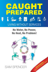 Caught Prepared: Living without Services: No Water, No Power, No Heat... No Problem Sam Spencer Author