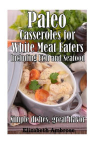 Paleo Casseroles for White Meat Eaters, including Fish and Seafood: Simple dishes, great flavor Elizabeth Ambrose Author