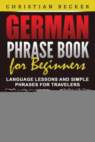 German Phrase Book for Beginners: Language Lessons and Simple Phrases for Travelers Christian Becker Author