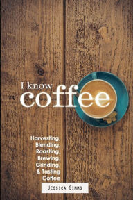 I Know Coffee: Harvesting, Blending, Roasting, Brewing, Grinding & Tasting Coffee Jessica Simms Author