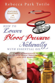 How to Lower Blood Pressure Naturally With Essential Oil: What Hypertension Is, Causes of High Pressure Symptoms and Fast Remedies Rebecca Park Totilo